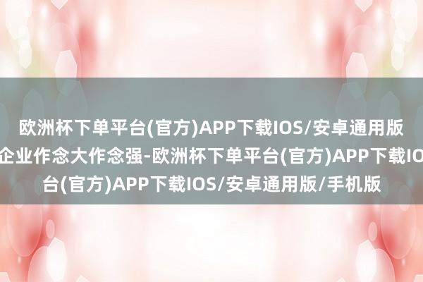 欧洲杯下单平台(官方)APP下载IOS/安卓通用版/手机版相沿龙头主干企业作念大作念强-欧洲杯下单平台(官方)APP下载IOS/安卓通用版/手机版
