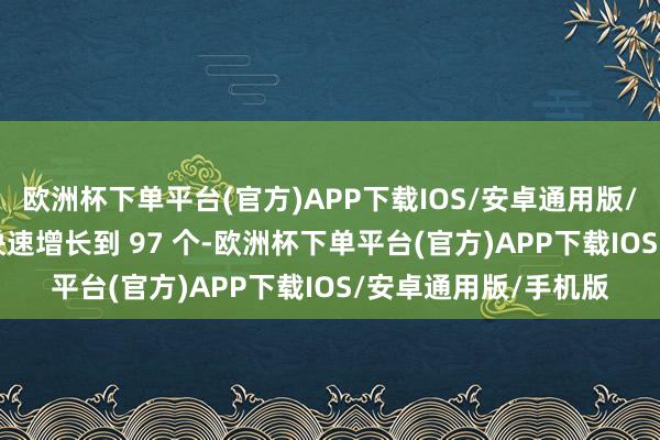 欧洲杯下单平台(官方)APP下载IOS/安卓通用版/手机版本年 5 月份快速增长到 97 个-欧洲杯下单平台(官方)APP下载IOS/安卓通用版/手机版