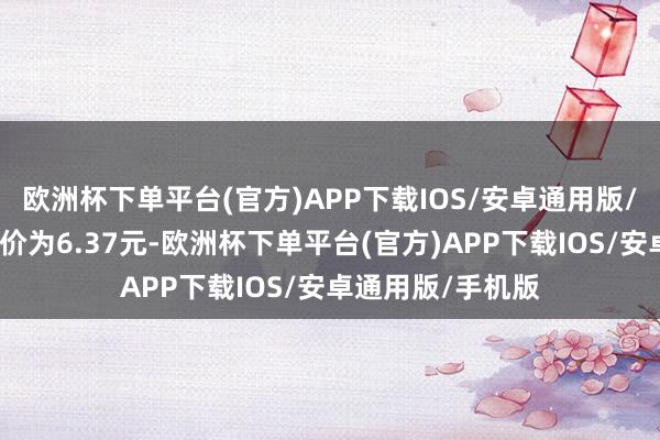 欧洲杯下单平台(官方)APP下载IOS/安卓通用版/手机版正股最新价为6.37元-欧洲杯下单平台(官方)APP下载IOS/安卓通用版/手机版