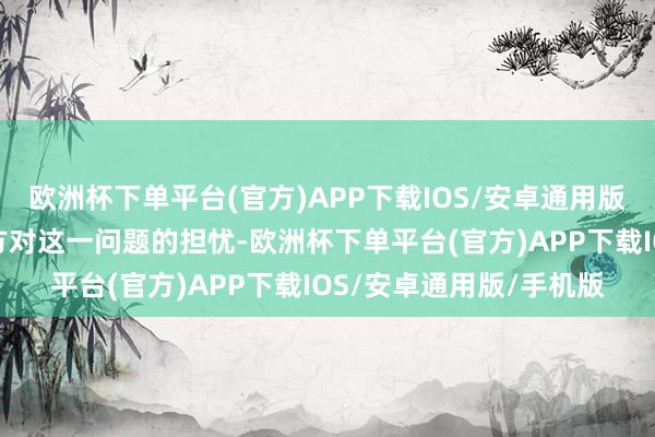 欧洲杯下单平台(官方)APP下载IOS/安卓通用版/手机版以缓解好意思方对这一问题的担忧-欧洲杯下单平台(官方)APP下载IOS/安卓通用版/手机版