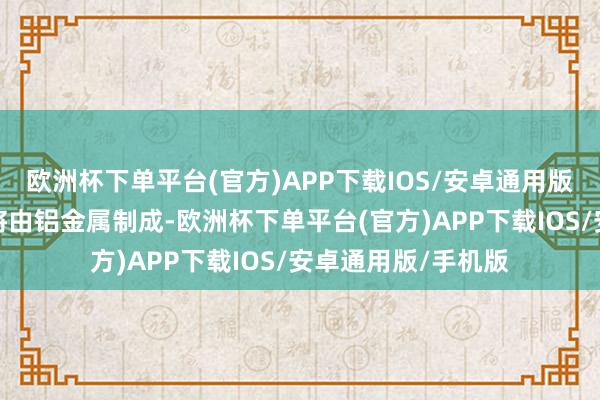 欧洲杯下单平台(官方)APP下载IOS/安卓通用版/手机版上半部分将由铝金属制成-欧洲杯下单平台(官方)APP下载IOS/安卓通用版/手机版