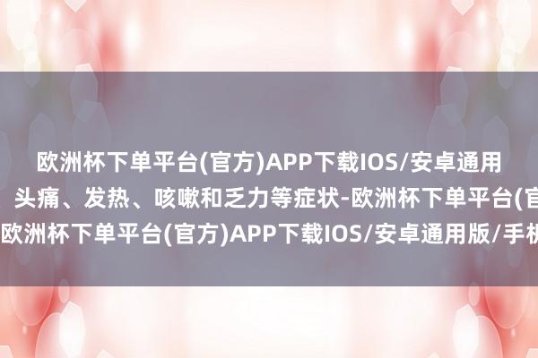 欧洲杯下单平台(官方)APP下载IOS/安卓通用版/手机版会出现咽痛、头痛、发热、咳嗽和乏力等症状-欧洲杯下单平台(官方)APP下载IOS/安卓通用版/手机版