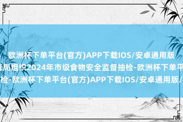 欧洲杯下单平台(官方)APP下载IOS/安卓通用版/手机版安顺市阛阓监管局组织2024年市级食物安全监督抽检-欧洲杯下单平台(官方)APP下载IOS/安卓通用版/手机版