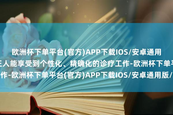 欧洲杯下单平台(官方)APP下载IOS/安卓通用版/手机版每一位患者王人能享受到个性化、精确化的诊疗工作-欧洲杯下单平台(官方)APP下载IOS/安卓通用版/手机版