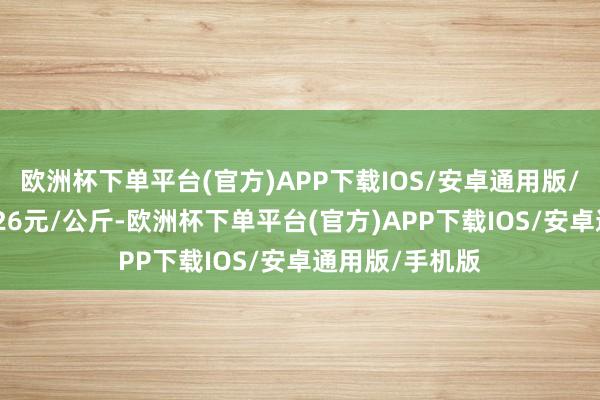 欧洲杯下单平台(官方)APP下载IOS/安卓通用版/手机版出入5.26元/公斤-欧洲杯下单平台(官方)APP下载IOS/安卓通用版/手机版