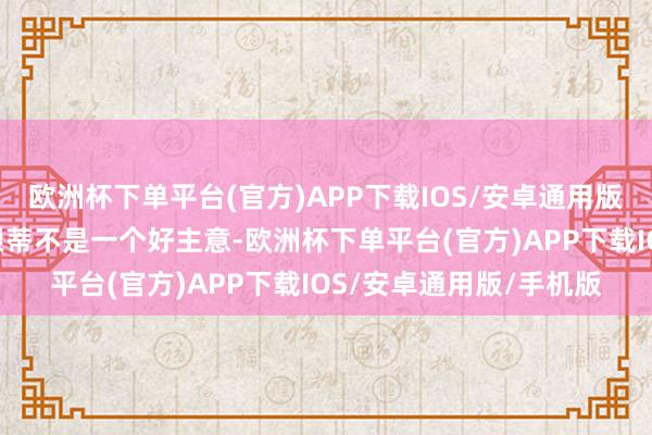 欧洲杯下单平台(官方)APP下载IOS/安卓通用版/手机版“在我看来这根蒂不是一个好主意-欧洲杯下单平台(官方)APP下载IOS/安卓通用版/手机版