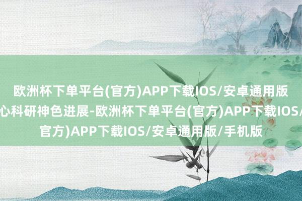 欧洲杯下单平台(官方)APP下载IOS/安卓通用版/手机版详备了解重心科研神色进展-欧洲杯下单平台(官方)APP下载IOS/安卓通用版/手机版