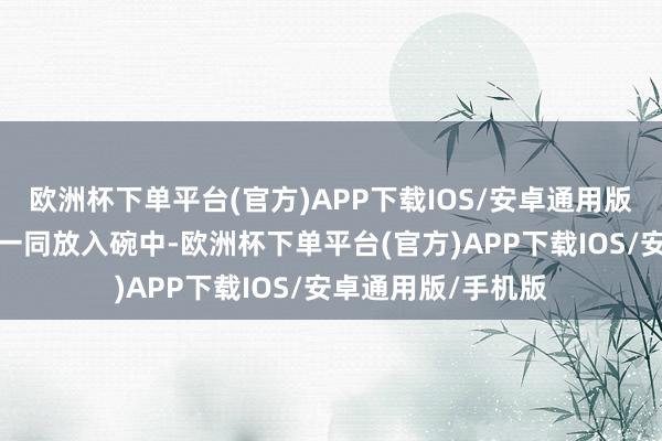 欧洲杯下单平台(官方)APP下载IOS/安卓通用版/手机版与红椒丝一同放入碗中-欧洲杯下单平台(官方)APP下载IOS/安卓通用版/手机版