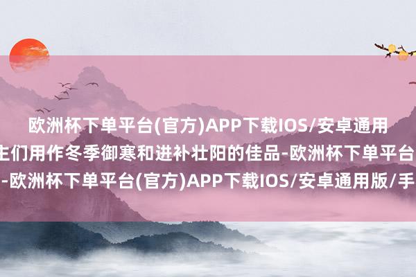 欧洲杯下单平台(官方)APP下载IOS/安卓通用版/手机版常被东说念主们用作冬季御寒和进补壮阳的佳品-欧洲杯下单平台(官方)APP下载IOS/安卓通用版/手机版