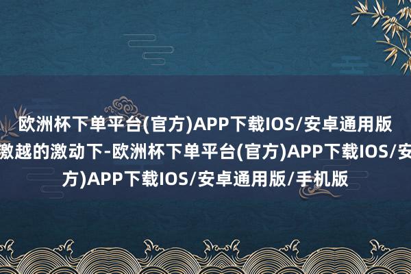 欧洲杯下单平台(官方)APP下载IOS/安卓通用版/手机版在AI见地激越的激动下-欧洲杯下单平台(官方)APP下载IOS/安卓通用版/手机版