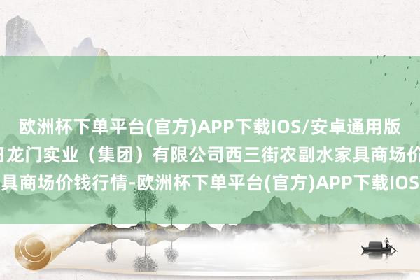 欧洲杯下单平台(官方)APP下载IOS/安卓通用版/手机版2024年12月25日龙门实业(集团)有限公司西三街农副水家具商场价钱行情-欧洲杯下单平台(官方)APP下载IOS/安卓通用版/手机版