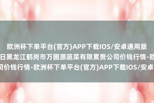 欧洲杯下单平台(官方)APP下载IOS/安卓通用版/手机版2024年12月25日黑龙江鹤岗市万圃源蔬菜有限累赘公司价钱行情-欧洲杯下单平台(官方)APP下载IOS/安卓通用版/手机版