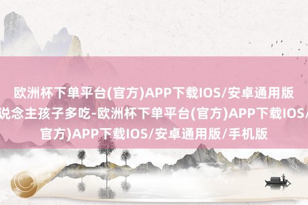 欧洲杯下单平台(官方)APP下载IOS/安卓通用版/手机版尤其是老东说念主孩子多吃-欧洲杯下单平台(官方)APP下载IOS/安卓通用版/手机版