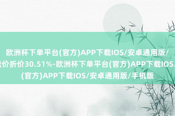 欧洲杯下单平台(官方)APP下载IOS/安卓通用版/手机版相对本日收盘价折价30.51%-欧洲杯下单平台(官方)APP下载IOS/安卓通用版/手机版