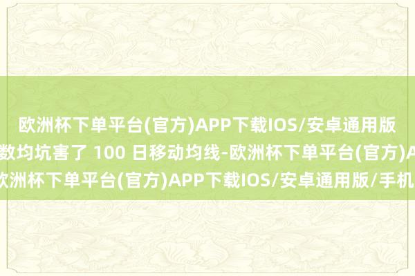 欧洲杯下单平台(官方)APP下载IOS/安卓通用版/手机版这两个基准指数均坑害了 100 日移动均线-欧洲杯下单平台(官方)APP下载IOS/安卓通用版/手机版