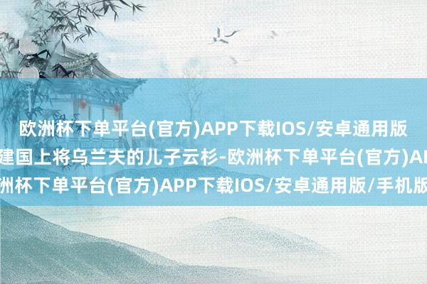 欧洲杯下单平台(官方)APP下载IOS/安卓通用版/手机版他的夫东谈主是建国上将乌兰夫的儿子云杉-欧洲杯下单平台(官方)APP下载IOS/安卓通用版/手机版