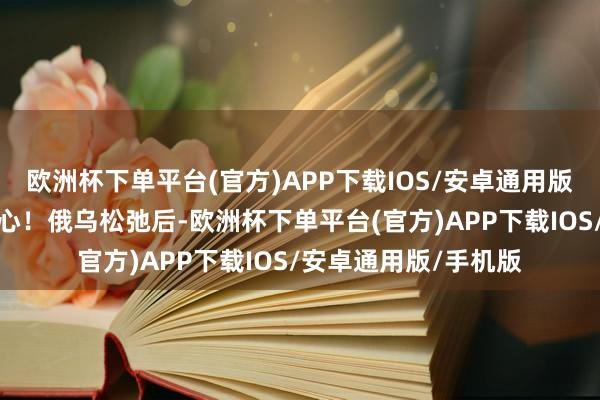 欧洲杯下单平台(官方)APP下载IOS/安卓通用版/手机版吃到你饱死心！俄乌松弛后-欧洲杯下单平台(官方)APP下载IOS/安卓通用版/手机版