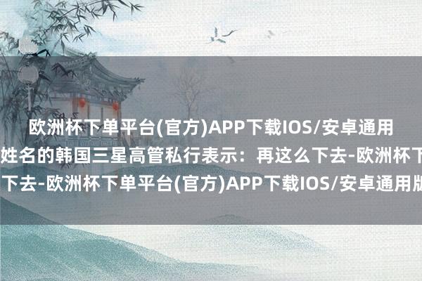 欧洲杯下单平台(官方)APP下载IOS/安卓通用版/手机版一位不肯表示姓名的韩国三星高管私行表示：再这么下去-欧洲杯下单平台(官方)APP下载IOS/安卓通用版/手机版