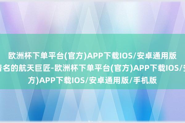 欧洲杯下单平台(官方)APP下载IOS/安卓通用版/手机版当作全球着名的航天巨匠-欧洲杯下单平台(官方)APP下载IOS/安卓通用版/手机版