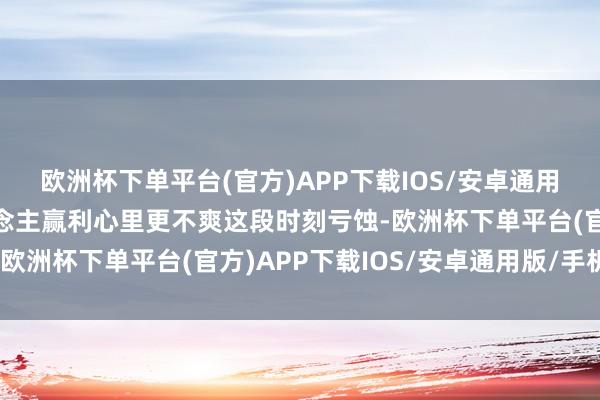 欧洲杯下单平台(官方)APP下载IOS/安卓通用版/手机版看到别东说念主赢利心里更不爽这段时刻亏蚀-欧洲杯下单平台(官方)APP下载IOS/安卓通用版/手机版
