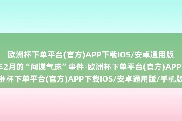 欧洲杯下单平台(官方)APP下载IOS/安卓通用版/手机版还包括2023年2月的“间谍气球”事件-欧洲杯下单平台(官方)APP下载IOS/安卓通用版/手机版