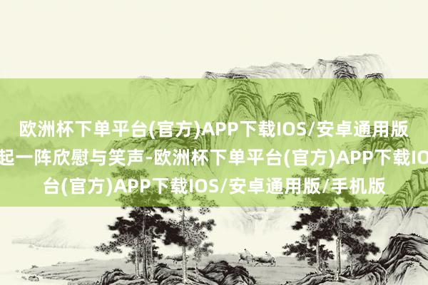 欧洲杯下单平台(官方)APP下载IOS/安卓通用版/手机版环球投中便响起一阵欣慰与笑声-欧洲杯下单平台(官方)APP下载IOS/安卓通用版/手机版