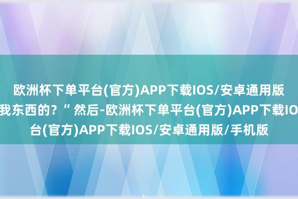 欧洲杯下单平台(官方)APP下载IOS/安卓通用版/手机版你何如不错偷我东西的？”然后-欧洲杯下单平台(官方)APP下载IOS/安卓通用版/手机版