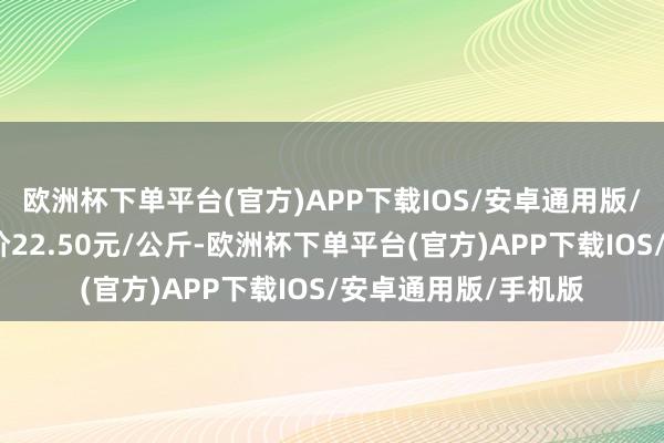欧洲杯下单平台(官方)APP下载IOS/安卓通用版/手机版当日最高报价22.50元/公斤-欧洲杯下单平台(官方)APP下载IOS/安卓通用版/手机版