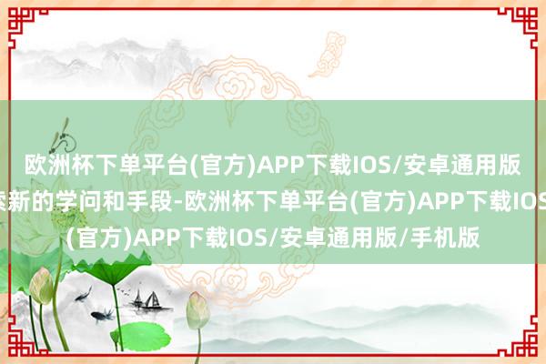 欧洲杯下单平台(官方)APP下载IOS/安卓通用版/手机版险恶主动探索新的学问和手段-欧洲杯下单平台(官方)APP下载IOS/安卓通用版/手机版