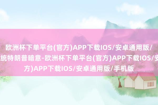 欧洲杯下单平台(官方)APP下载IOS/安卓通用版/手机版　　好意思国总统特朗普暗意-欧洲杯下单平台(官方)APP下载IOS/安卓通用版/手机版
