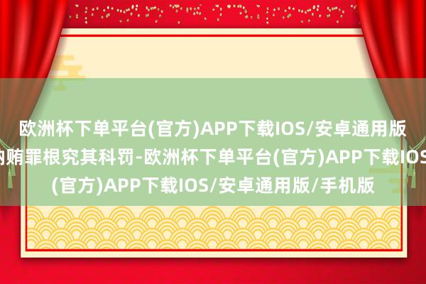 欧洲杯下单平台(官方)APP下载IOS/安卓通用版/手机版照章应当以纳贿罪根究其科罚-欧洲杯下单平台(官方)APP下载IOS/安卓通用版/手机版