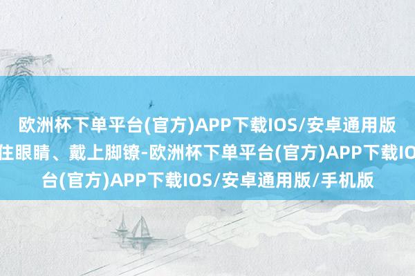 欧洲杯下单平台(官方)APP下载IOS/安卓通用版/手机版我方一直被蒙住眼睛、戴上脚镣-欧洲杯下单平台(官方)APP下载IOS/安卓通用版/手机版