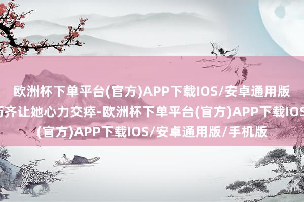 欧洲杯下单平台(官方)APP下载IOS/安卓通用版/手机版每一次的阅历齐让她心力交瘁-欧洲杯下单平台(官方)APP下载IOS/安卓通用版/手机版