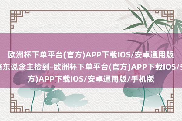 欧洲杯下单平台(官方)APP下载IOS/安卓通用版/手机版被好心的路东说念主捡到-欧洲杯下单平台(官方)APP下载IOS/安卓通用版/手机版