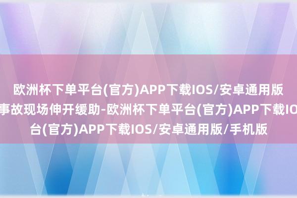 欧洲杯下单平台(官方)APP下载IOS/安卓通用版/手机版第一工夫前去事故现场伸开缓助-欧洲杯下单平台(官方)APP下载IOS/安卓通用版/手机版