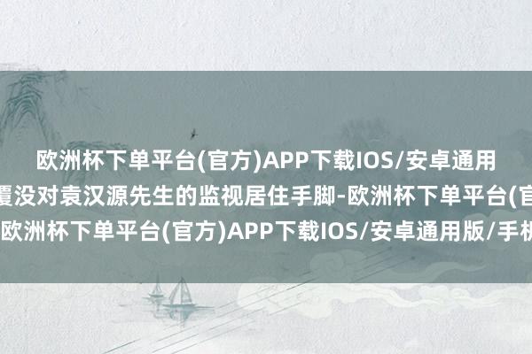 欧洲杯下单平台(官方)APP下载IOS/安卓通用版/手机版公安机关已覆没对袁汉源先生的监视居住手脚-欧洲杯下单平台(官方)APP下载IOS/安卓通用版/手机版