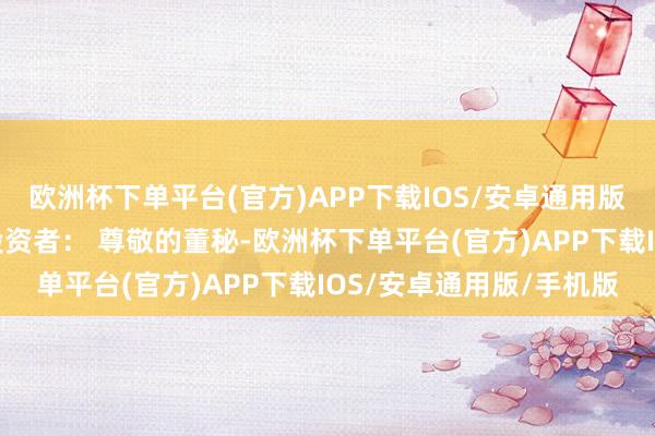 欧洲杯下单平台(官方)APP下载IOS/安卓通用版/手机版董秘最新回报投资者： 尊敬的董秘-欧洲杯下单平台(官方)APP下载IOS/安卓通用版/手机版