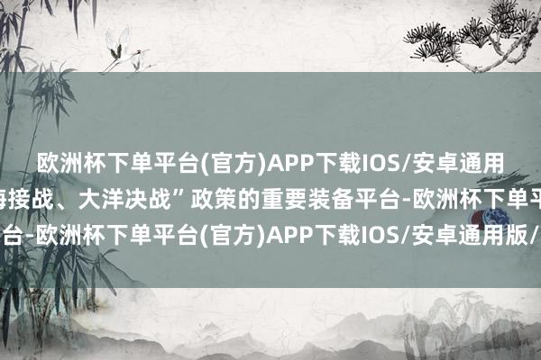 欧洲杯下单平台(官方)APP下载IOS/安卓通用版/手机版转型为“远海接战、大洋决战”政策的重要装备平台-欧洲杯下单平台(官方)APP下载IOS/安卓通用版/手机版