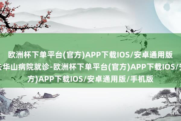 欧洲杯下单平台(官方)APP下载IOS/安卓通用版/手机版这才带他去华山病院就诊-欧洲杯下单平台(官方)APP下载IOS/安卓通用版/手机版