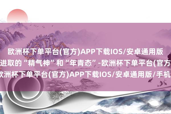 欧洲杯下单平台(官方)APP下载IOS/安卓通用版/手机版充分展示了激动进取的“精气神”和“年青态”-欧洲杯下单平台(官方)APP下载IOS/安卓通用版/手机版