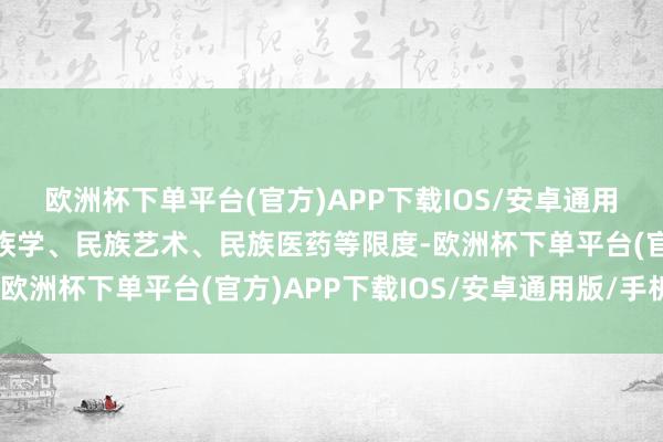 欧洲杯下单平台(官方)APP下载IOS/安卓通用版/手机版相等是在民族学、民族艺术、民族医药等限度-欧洲杯下单平台(官方)APP下载IOS/安卓通用版/手机版