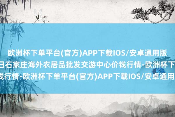欧洲杯下单平台(官方)APP下载IOS/安卓通用版/手机版2025年3月23日石家庄海外农居品批发交游中心价钱行情-欧洲杯下单平台(官方)APP下载IOS/安卓通用版/手机版
