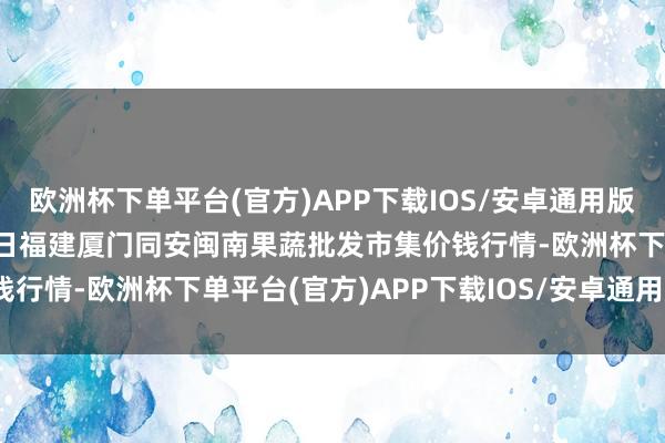 欧洲杯下单平台(官方)APP下载IOS/安卓通用版/手机版2025年3月23日福建厦门同安闽南果蔬批发市集价钱行情-欧洲杯下单平台(官方)APP下载IOS/安卓通用版/手机版