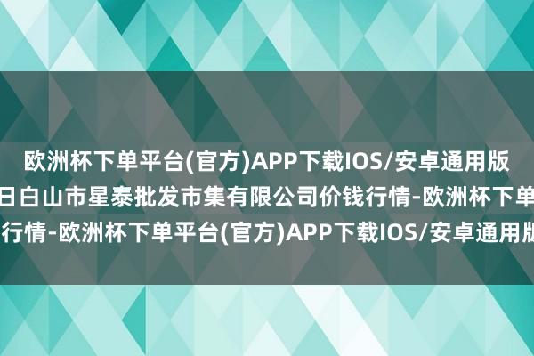 欧洲杯下单平台(官方)APP下载IOS/安卓通用版/手机版2025年3月23日白山市星泰批发市集有限公司价钱行情-欧洲杯下单平台(官方)APP下载IOS/安卓通用版/手机版