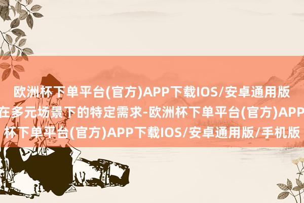 欧洲杯下单平台(官方)APP下载IOS/安卓通用版/手机版以得志不同用户在多元场景下的特定需求-欧洲杯下单平台(官方)APP下载IOS/安卓通用版/手机版