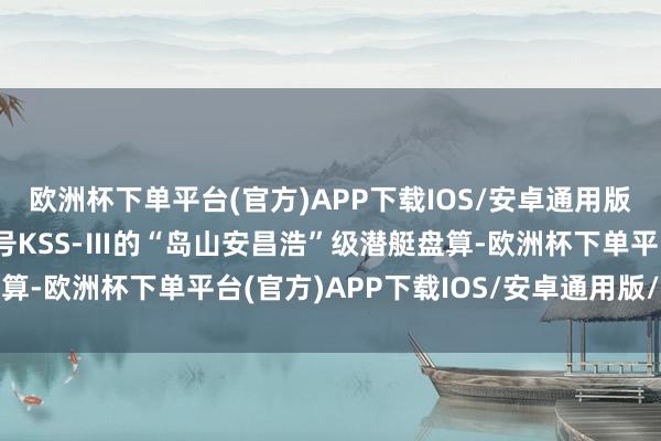 欧洲杯下单平台(官方)APP下载IOS/安卓通用版/手机版为此淡薄了代号KSS-Ⅲ的“岛山安昌浩”级潜艇盘算-欧洲杯下单平台(官方)APP下载IOS/安卓通用版/手机版