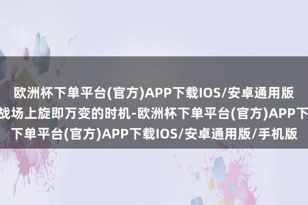 欧洲杯下单平台(官方)APP下载IOS/安卓通用版/手机版还要学会把合手战场上旋即万变的时机-欧洲杯下单平台(官方)APP下载IOS/安卓通用版/手机版