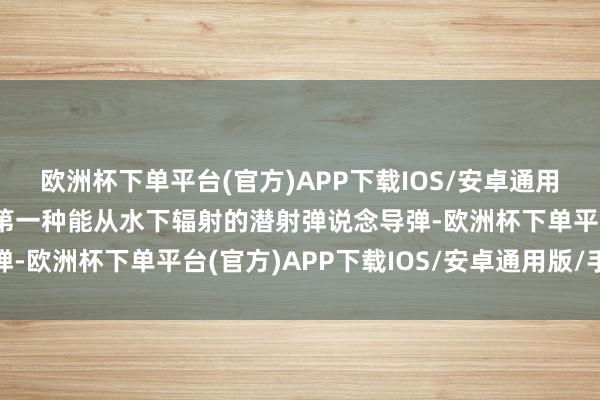 欧洲杯下单平台(官方)APP下载IOS/安卓通用版/手机版以装备苏联第一种能从水下辐射的潜射弹说念导弹-欧洲杯下单平台(官方)APP下载IOS/安卓通用版/手机版