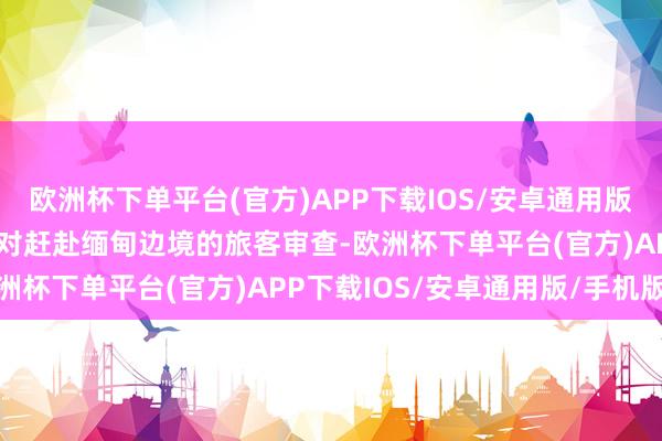 欧洲杯下单平台(官方)APP下载IOS/安卓通用版/手机版泰国警方加强了对赶赴缅甸边境的旅客审查-欧洲杯下单平台(官方)APP下载IOS/安卓通用版/手机版