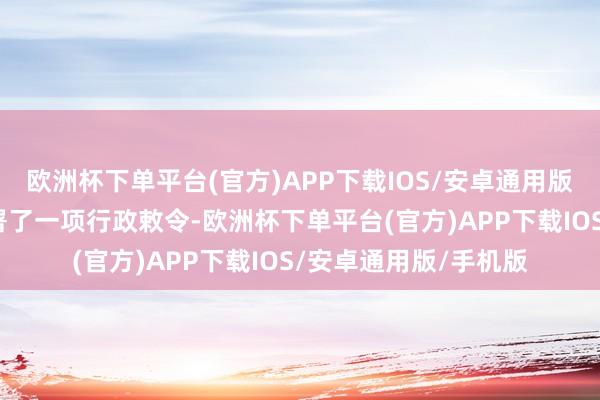 欧洲杯下单平台(官方)APP下载IOS/安卓通用版/手机版特朗普还签署了一项行政敕令-欧洲杯下单平台(官方)APP下载IOS/安卓通用版/手机版